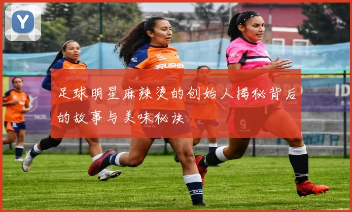 足球明星麻辣烫的创始人揭秘背后的故事与美味秘诀