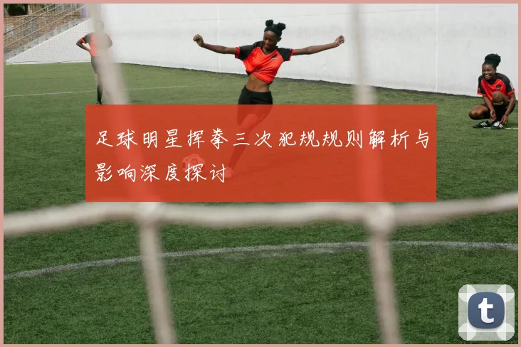 足球明星挥拳三次犯规规则解析与影响深度探讨