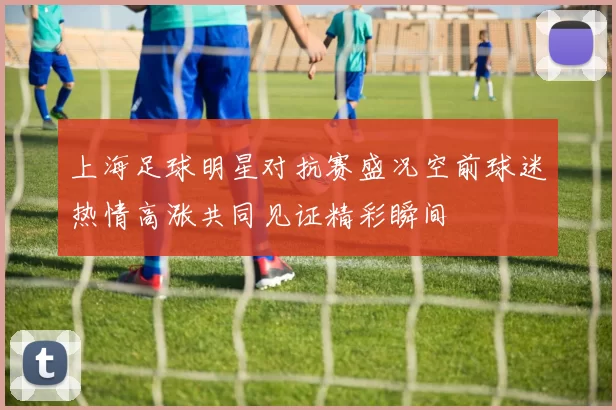 上海足球明星对抗赛盛况空前球迷热情高涨共同见证精彩瞬间