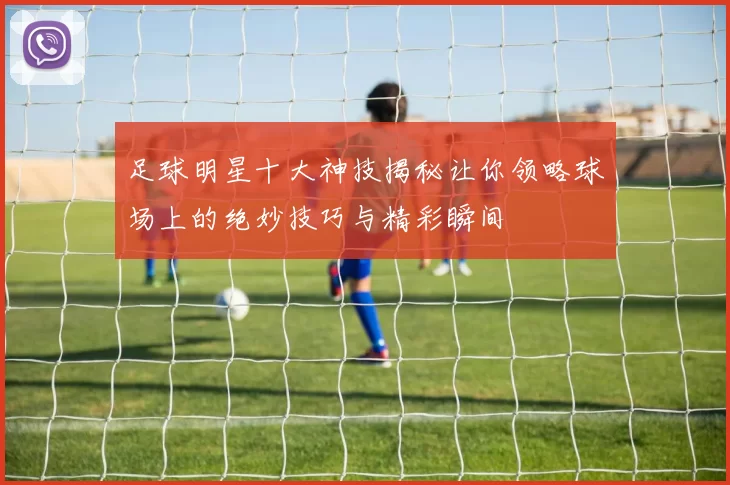 足球明星十大神技揭秘让你领略球场上的绝妙技巧与精彩瞬间
