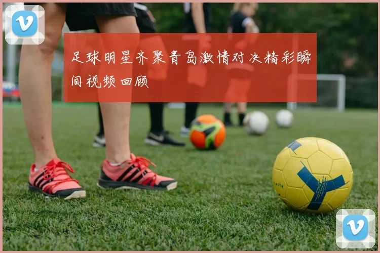 足球明星齐聚青岛激情对决精彩瞬间视频回顾