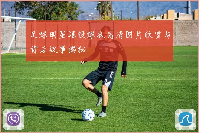 足球明星退役球衣高清图片欣赏与背后故事揭秘