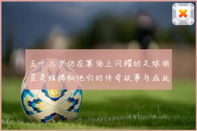 五十几岁仍在赛场上闪耀的足球明星是谁揭秘他们的传奇故事与成就