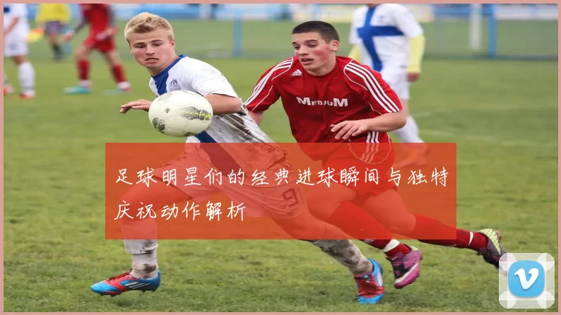 足球明星们的经典进球瞬间与独特庆祝动作解析
