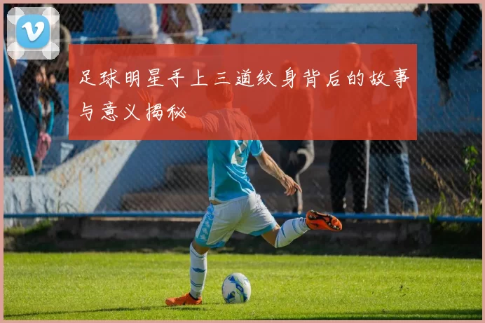 足球明星手上三道纹身背后的故事与意义揭秘