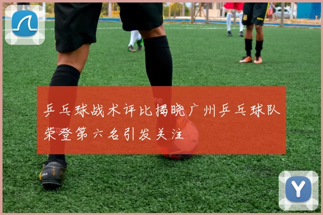 乒乓球战术评比揭晓广州乒乓球队荣登第六名引发关注