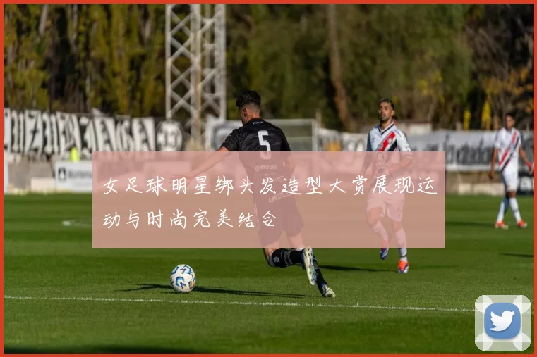 女足球明星绑头发造型大赏展现运动与时尚完美结合