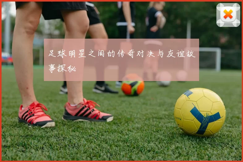 足球明星之间的传奇对决与友谊故事探秘