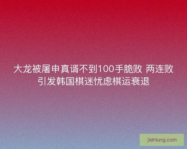 大龙被屠申真谞不到100手脆败 两连败引发韩国棋迷忧虑棋运衰退