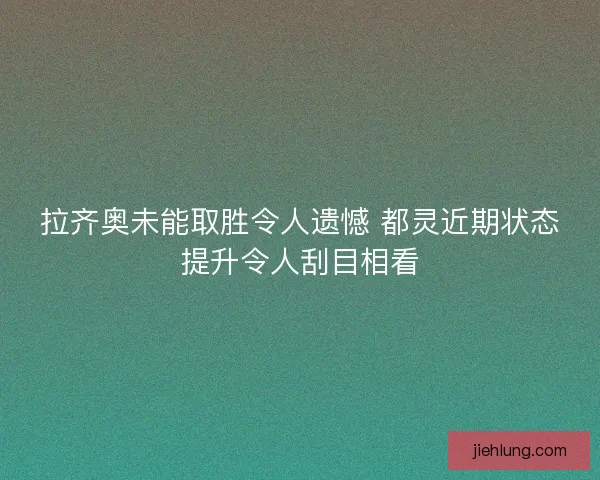 拉齐奥未能取胜令人遗憾 都灵近期状态提升令人刮目相看