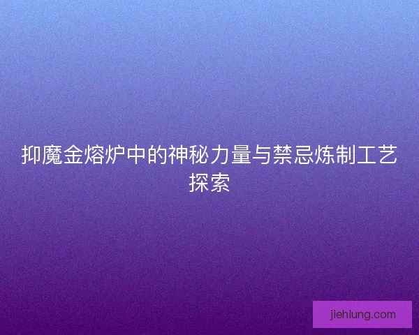 抑魔金熔炉中的神秘力量与禁忌炼制工艺探索