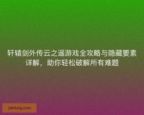 轩辕剑外传云之遥游戏全攻略与隐藏要素详解，助你轻松破解所有难题