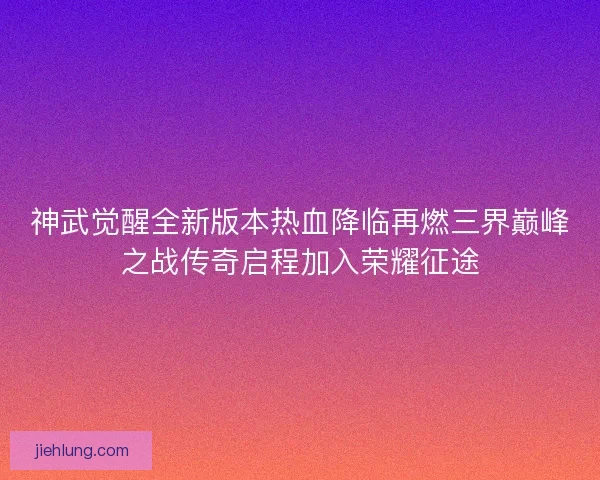 神武觉醒全新版本热血降临再燃三界巅峰之战传奇启程加入荣耀征途