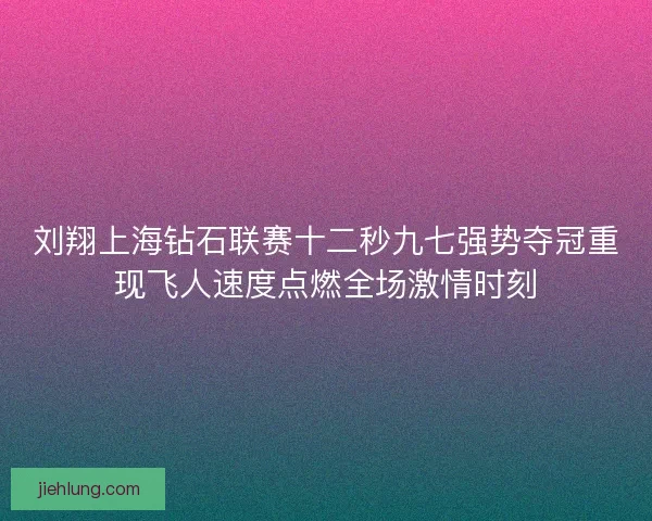 刘翔上海钻石联赛十二秒九七强势夺冠重现飞人速度点燃全场激情时刻