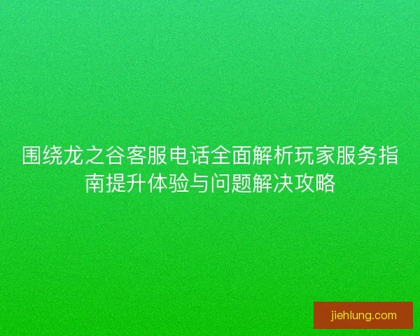 围绕龙之谷客服电话全面解析玩家服务指南提升体验与问题解决攻略