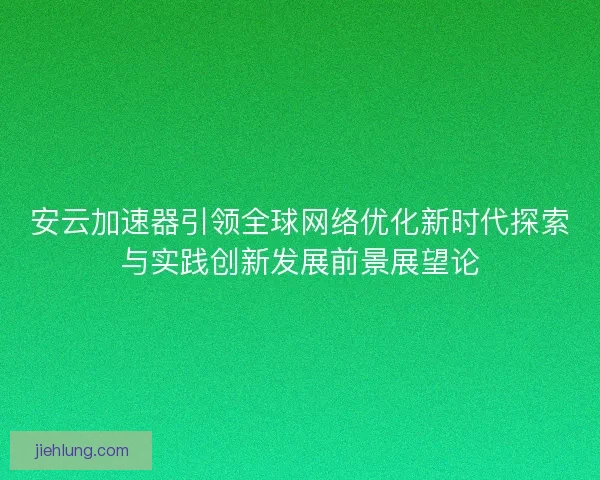 安云加速器引领全球网络优化新时代探索与实践创新发展前景展望论