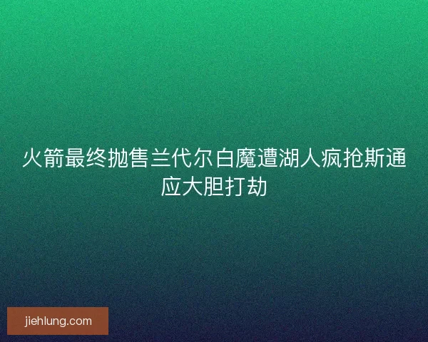 火箭最终抛售兰代尔白魔遭湖人疯抢斯通应大胆打劫