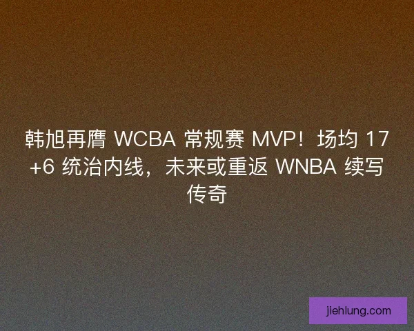 韩旭再膺 WCBA 常规赛 MVP！场均 17+6 统治内线，未来或重返 WNBA 续写传奇